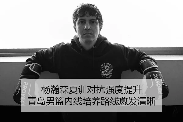 杨瀚森夏训对抗强度提升 青岛男篮内线培养路线愈发清晰 - J9app
